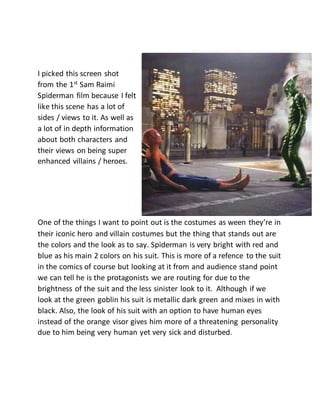 I picked this screen shot
from the 1st
Sam Raimi
Spiderman film because I felt
like this scene has a lot of
sides / views to it. As well as
a lot of in depth information
about both characters and
their views on being super
enhanced villains / heroes.
One of the things I want to point out is the costumes as ween they’re in
their iconic hero and villain costumes but the thing that stands out are
the colors and the look as to say. Spiderman is very bright with red and
blue as his main 2 colors on his suit. This is more of a refence to the suit
in the comics of course but looking at it from and audience stand point
we can tell he is the protagonists we are routing for due to the
brightness of the suit and the less sinister look to it. Although if we
look at the green goblin his suit is metallic dark green and mixes in with
black. Also, the look of his suit with an option to have human eyes
instead of the orange visor gives him more of a threatening personality
due to him being very human yet very sick and disturbed.
 