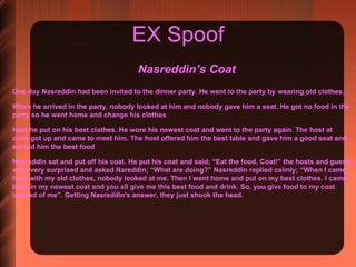 EX Spoof Nasreddin’s Coat  One day Nasreddin had been invited to the dinner party. He went to the party by wearing old clothes.  When he arrived in the party, nobody looked at him and nobody gave him a seat. He got no food in the party so he went home and change his clothes Next he put on his best clothes. He wore his newest coat and went to the party again. The host at once got up and came to meet him. The host offered him the best table and gave him a good seat and served him the best food Nasreddin sat and put off his coat. He put his coat and said; “Eat the food, Coat!” the hosts and guests were very surprised and asked Nareddin; “What are doing?” Nasreddin replied calmly; “When I came here with my old clothes, nobody looked at me. Then I went home and put on my best clothes. I came back in my newest coat and you all give me this best food and drink. So, you give food to my coat instead of me”. Getting Nasreddin's answer, they just shook the head. 