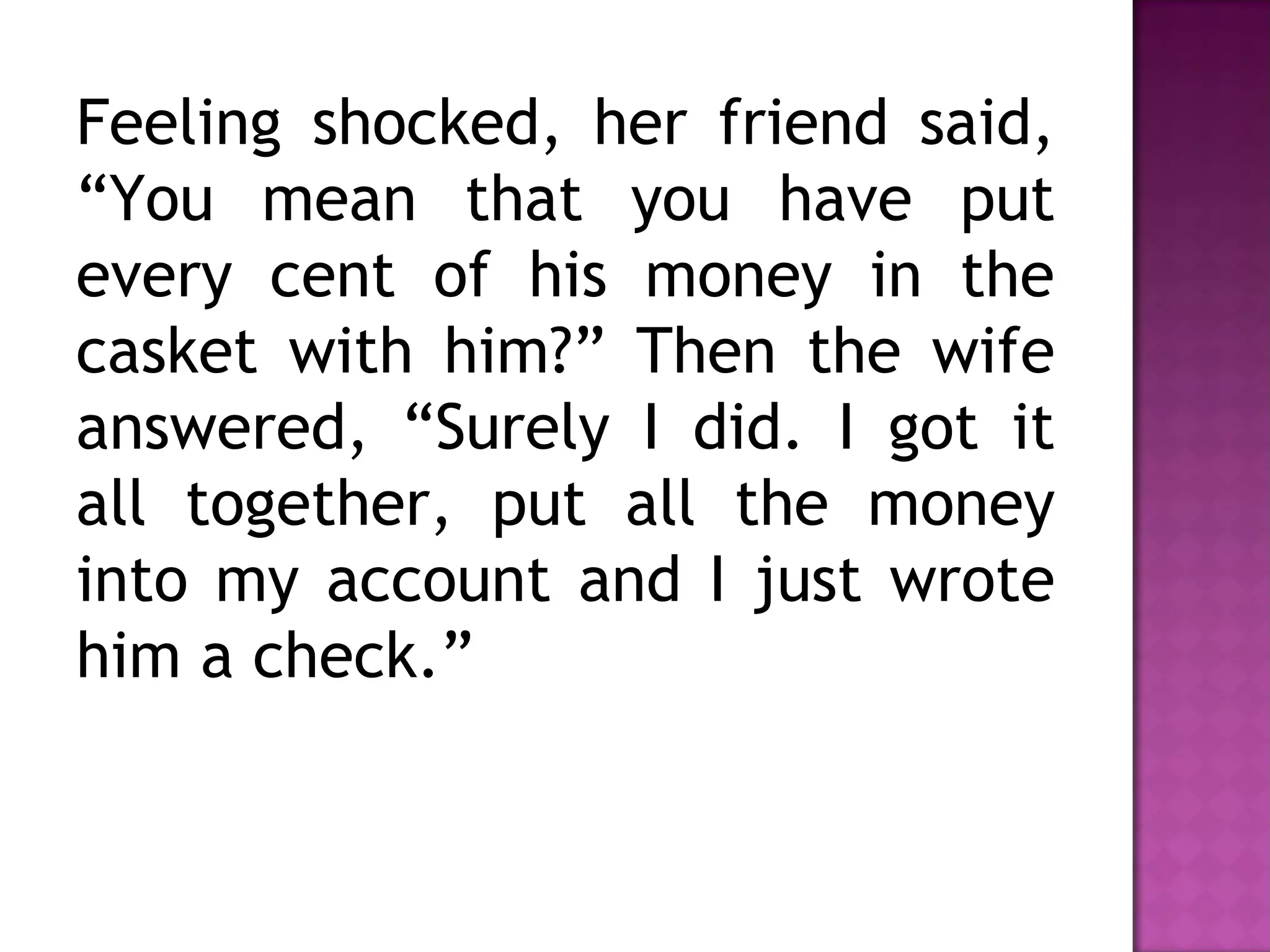 Feeling shocked, her friend said,
“You mean that you have put
every cent of his money in the
casket with him?” Then the wife
answered, “Surely I did. I got it
all together, put all the money
into my account and I just wrote
him a check.”
 