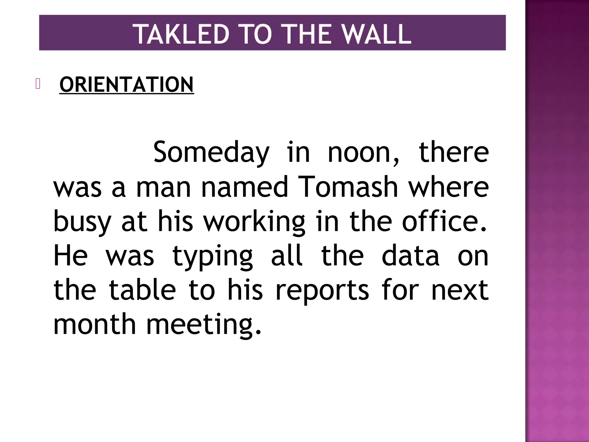   ORIENTATION
Someday in noon, there
was a man named Tomash where
busy at his working in the office.
He was typing all the data on
the table to his reports for next
month meeting.
 