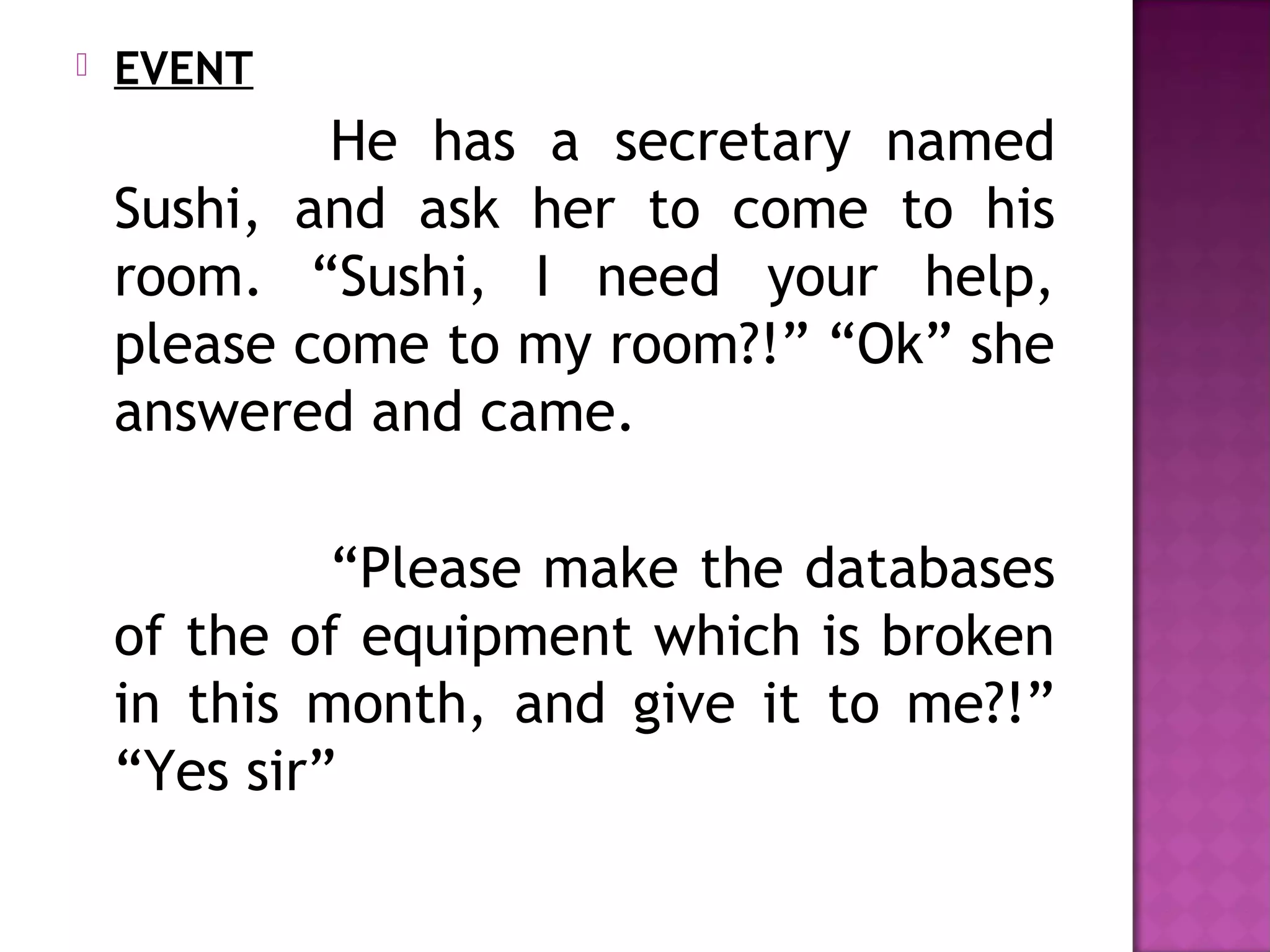  EVENT
He has a secretary named
Sushi, and ask her to come to his
room. “Sushi, I need your help,
please come to my room?!” “Ok” she
answered and came.
“Please make the databases
of the of equipment which is broken
in this month, and give it to me?!”
“Yes sir”
 
