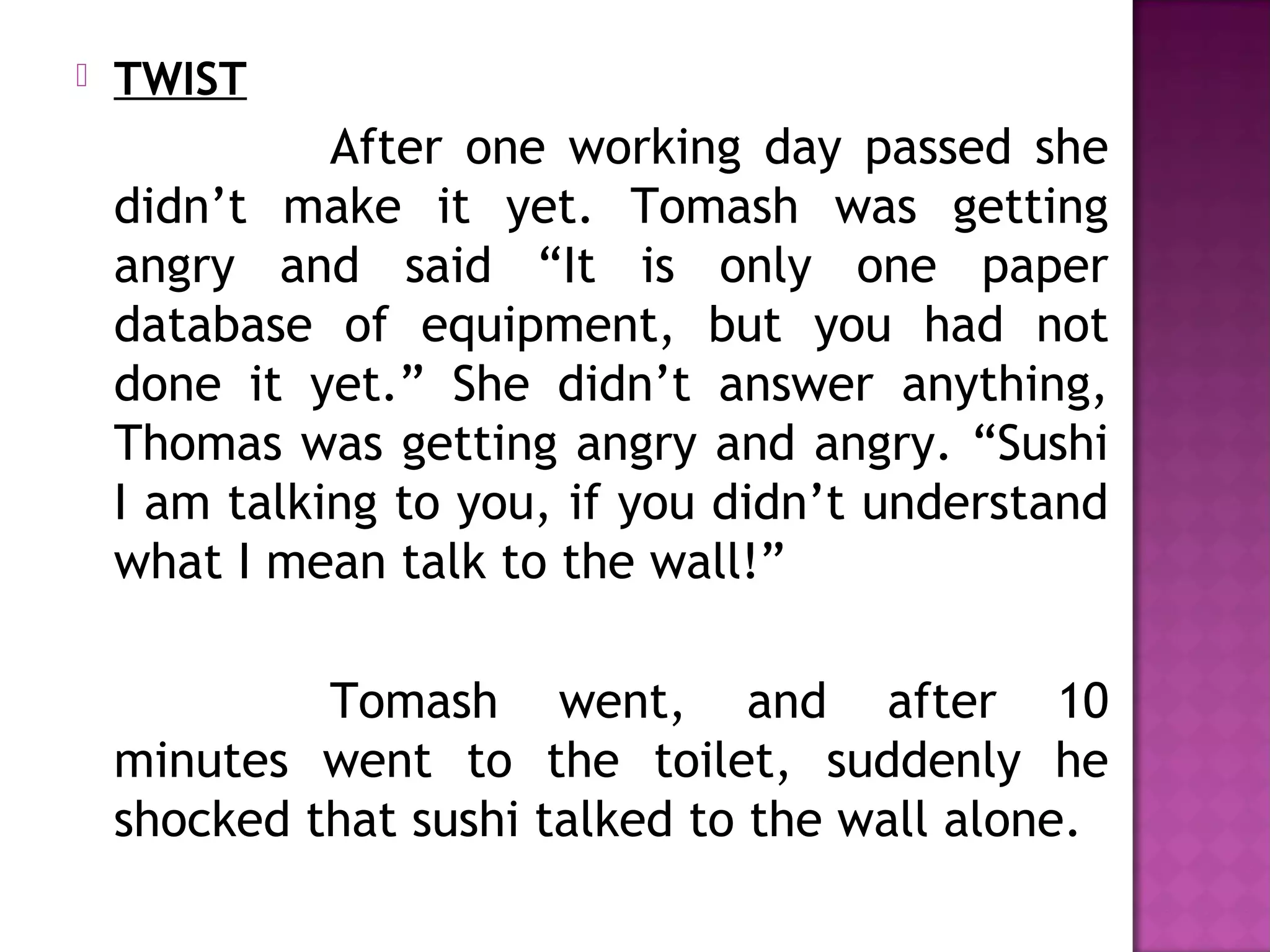  TWIST
After one working day passed she
didn’t make it yet. Tomash was getting
angry and said “It is only one paper
database of equipment, but you had not
done it yet.” She didn’t answer anything,
Thomas was getting angry and angry. “Sushi
I am talking to you, if you didn’t understand
what I mean talk to the wall!”
Tomash went, and after 10
minutes went to the toilet, suddenly he
shocked that sushi talked to the wall alone.
 