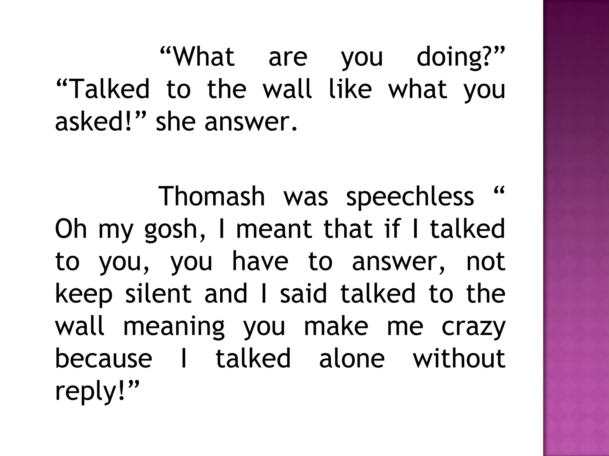 “What are you doing?”
“Talked to the wall like what you
asked!” she answer.
Thomash was speechless “
Oh my gosh, I meant that if I talked
to you, you have to answer, not
keep silent and I said talked to the
wall meaning you make me crazy
because I talked alone without
reply!”
 