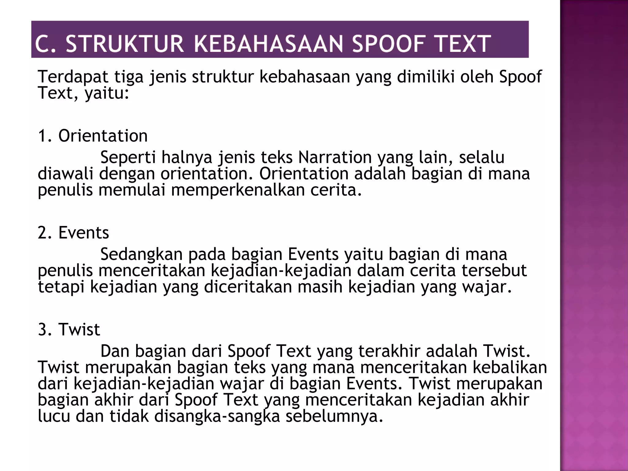 Terdapat tiga jenis struktur kebahasaan yang dimiliki oleh Spoof
Text, yaitu:
1. Orientation
Seperti halnya jenis teks Narration yang lain, selalu
diawali dengan orientation. Orientation adalah bagian di mana
penulis memulai memperkenalkan cerita.
2. Events
Sedangkan pada bagian Events yaitu bagian di mana
penulis menceritakan kejadian-kejadian dalam cerita tersebut
tetapi kejadian yang diceritakan masih kejadian yang wajar.
3. Twist
Dan bagian dari Spoof Text yang terakhir adalah Twist.
Twist merupakan bagian teks yang mana menceritakan kebalikan
dari kejadian-kejadian wajar di bagian Events. Twist merupakan
bagian akhir dari Spoof Text yang menceritakan kejadian akhir
lucu dan tidak disangka-sangka sebelumnya.
 