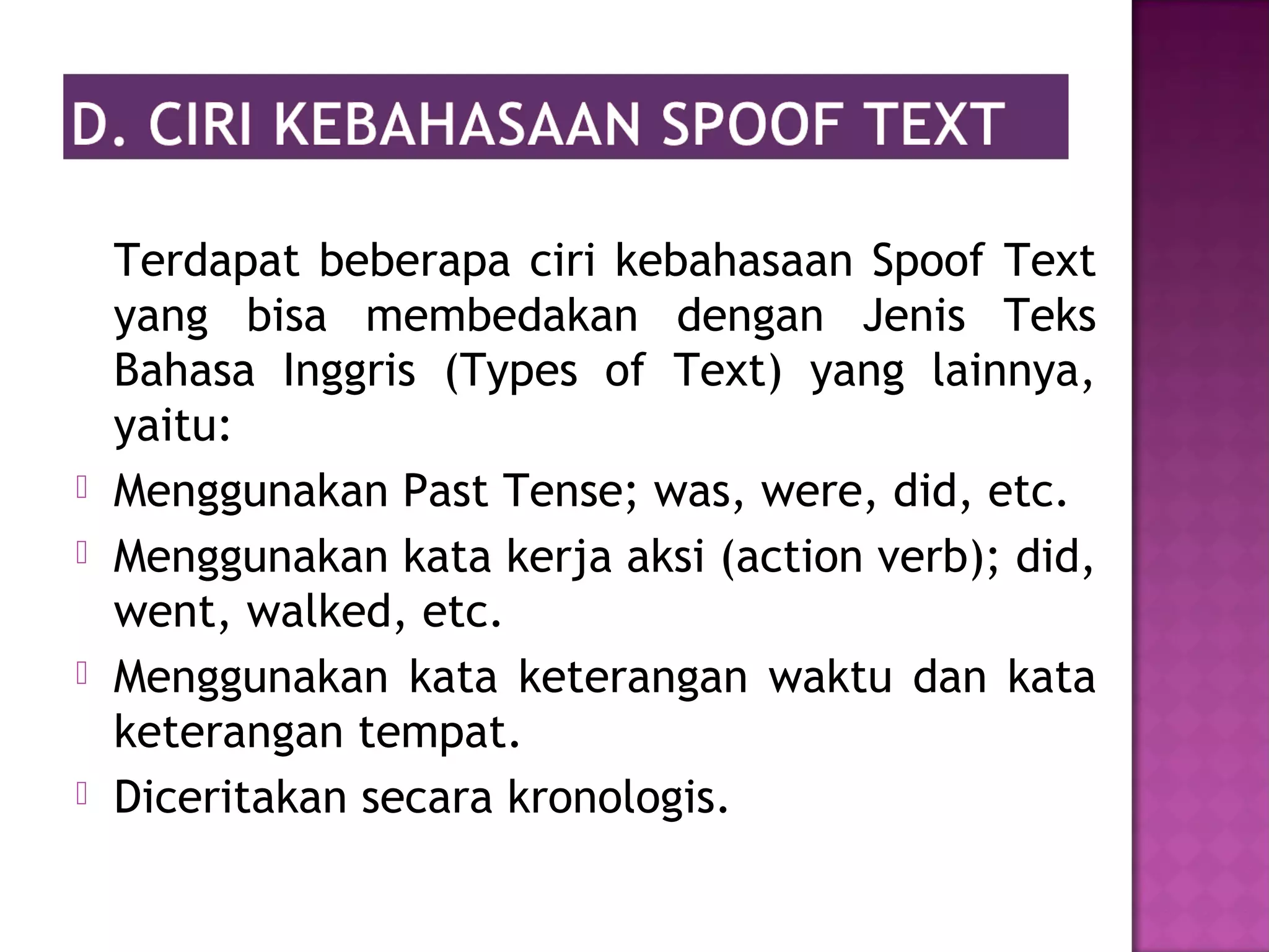 Terdapat beberapa ciri kebahasaan Spoof Text
yang bisa membedakan dengan Jenis Teks
Bahasa Inggris (Types of Text) yang lainnya,
yaitu:
 Menggunakan Past Tense; was, were, did, etc.
 Menggunakan kata kerja aksi (action verb); did,
went, walked, etc.
 Menggunakan kata keterangan waktu dan kata
keterangan tempat.
 Diceritakan secara kronologis.
 