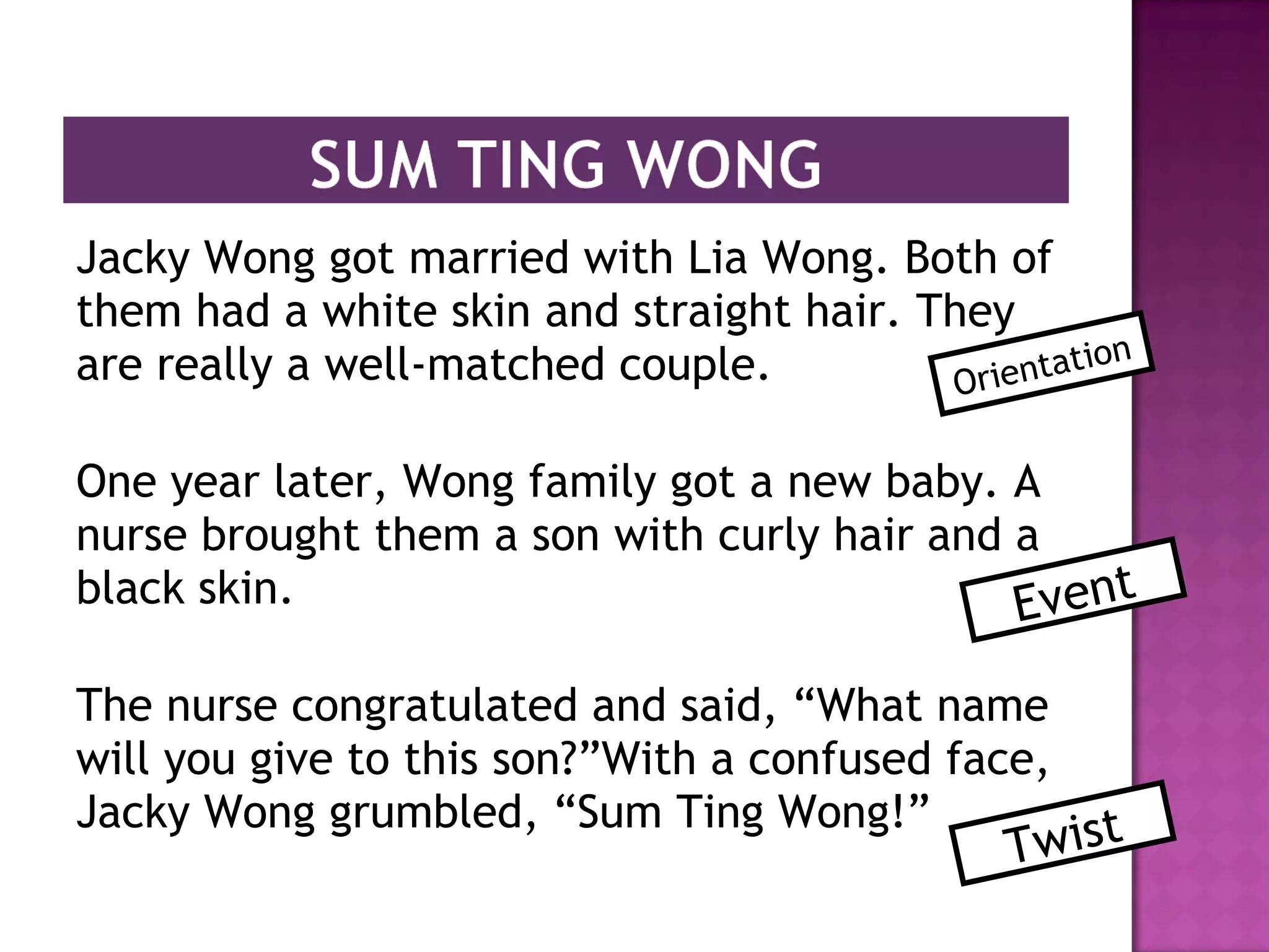 Jacky Wong got married with Lia Wong. Both of
them had a white skin and straight hair. They
are really a well-matched couple.
One year later, Wong family got a new baby. A
nurse brought them a son with curly hair and a
black skin.
The nurse congratulated and said, “What name
will you give to this son?”With a confused face,
Jacky Wong grumbled, “Sum Ting Wong!”
Orientation
Event
Twist
 
