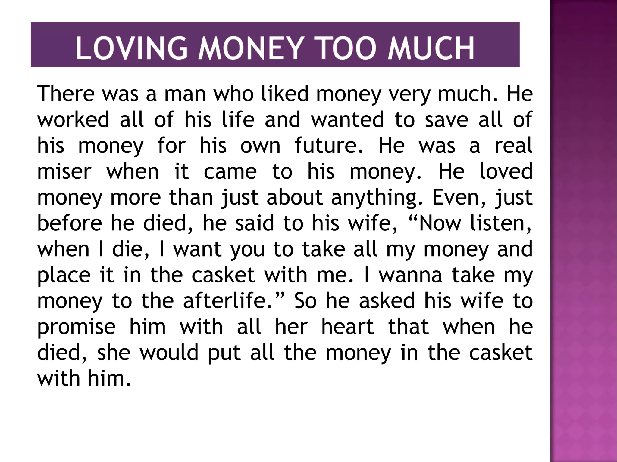 There was a man who liked money very much. He
worked all of his life and wanted to save all of
his money for his own future. He was a real
miser when it came to his money. He loved
money more than just about anything. Even, just
before he died, he said to his wife, “Now listen,
when I die, I want you to take all my money and
place it in the casket with me. I wanna take my
money to the afterlife.” So he asked his wife to
promise him with all her heart that when he
died, she would put all the money in the casket
with him.
 