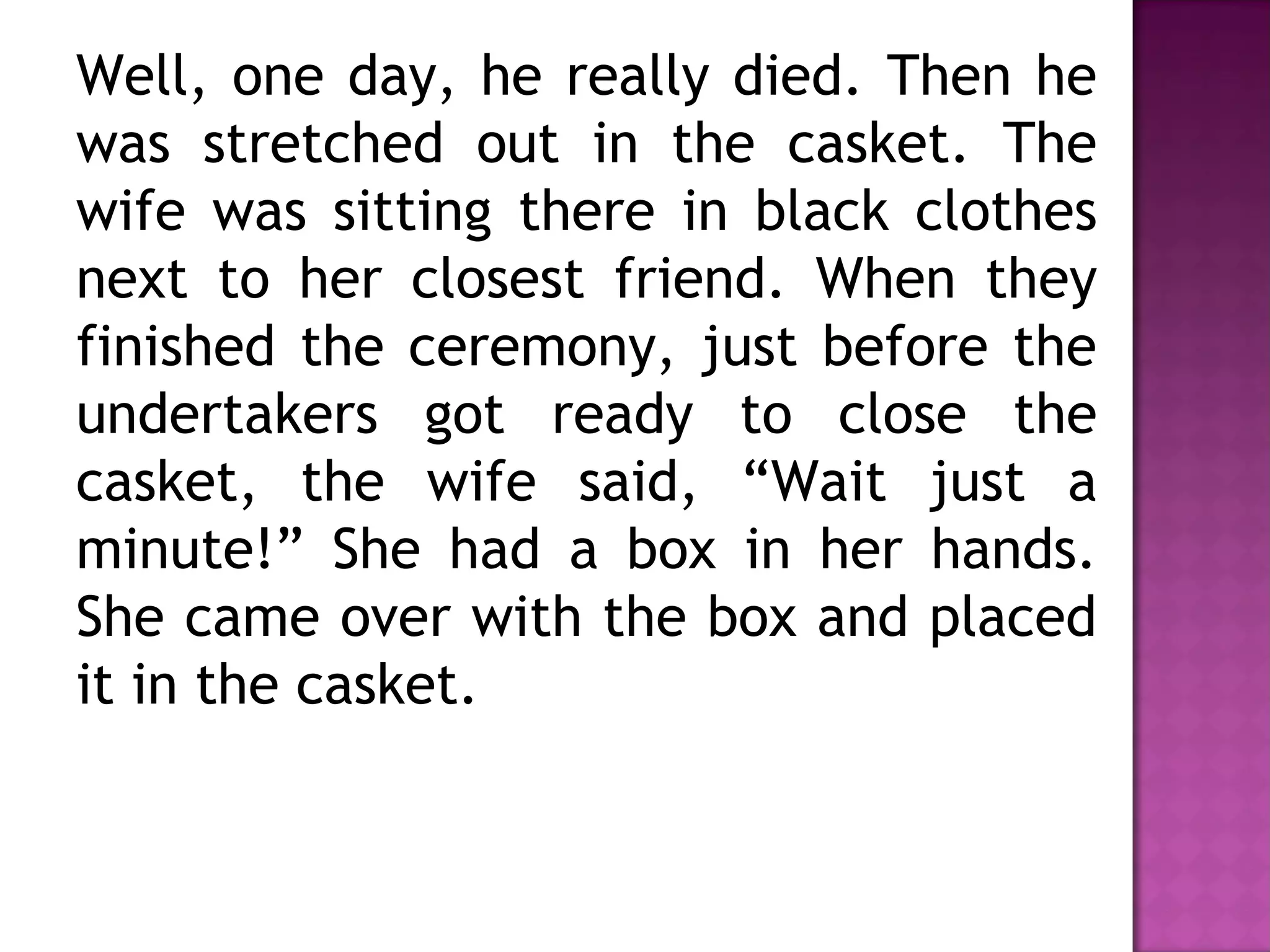 Well, one day, he really died. Then he
was stretched out in the casket. The
wife was sitting there in black clothes
next to her closest friend. When they
finished the ceremony, just before the
undertakers got ready to close the
casket, the wife said, “Wait just a
minute!” She had a box in her hands.
She came over with the box and placed
it in the casket.
 