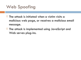Web Spoofing The attack is initiated when a victim visits a malicious web page, or receives a malicious email message. The attack is implemented using JavaScript and Web serves plug-ins. 