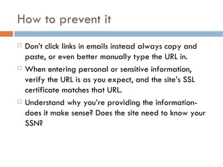 How to prevent it Don’t click links in emails instead always copy and paste, or even better manually type the URL in. When entering personal or sensitive information, verify the URL is as you expect, and the site’s SSL certificate matches that URL. Understand why you’re providing the information-does it make sense? Does the site need to know your SSN? 