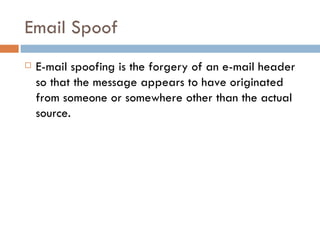 Email Spoof E-mail spoofing is the forgery of an e-mail header so that the message appears to have originated from someone or somewhere other than the actual source. 