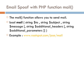 Email Spoof with PHP function mail() The mail() function allows you to send mail.  bool  mail  ( string $to , string $subject , string $message [, string $additional_headers [, string $additional_parameters ]] ) Example :  www.rootspot.com/jose/mail 