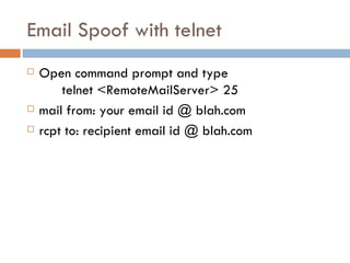 Email Spoof with telnet Open command prompt and type telnet <RemoteMailServer> 25 mail from: your email id @ blah.com rcpt to: recipient email id @ blah.com 