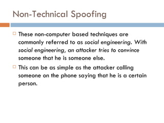 Non-Technical Spoofing These non-computer based techniques are commonly referred to as  social engineering. With social engineering, an attacker tries to convince  someone that he is someone else.  This can be as simple as the attacker calling someone on the phone saying that he is a certain person. 