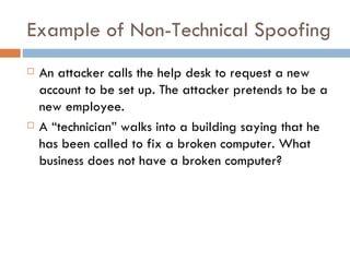 Example of Non-Technical Spoofing An attacker calls the help desk to request a new account to be set up. The attacker pretends to be a new employee. A “technician” walks into a building saying that he has been called to fix a broken computer. What business does not have a broken computer?  