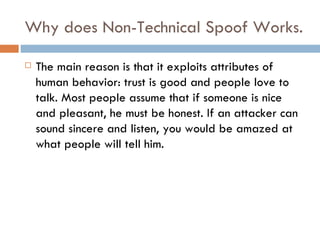 Why does Non-Technical Spoof Works. The main reason is that it exploits attributes of human behavior: trust is good and people love to talk. Most people assume that if someone is nice and pleasant, he must be honest. If an attacker can sound sincere and listen, you would be amazed at what people will tell him. 