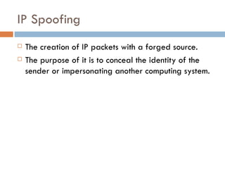 IP Spoofing The creation of IP packets with a forged source. The purpose of it is to conceal the identity of the sender or impersonating another computing system. 