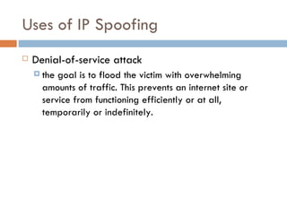 Uses of IP Spoofing Denial-of-service attack the goal is to flood the victim with overwhelming amounts of traffic. This prevents an internet site or service from functioning efficiently or at all, temporarily or indefinitely. 