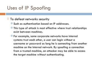 Uses of IP Spoofing To defeat networks security Such as authentication based on IP addresses. This type of attack is most effective where trust relationships exist between machines. For example, some corporate networks have internal systems trust each other, a user can login without a username or password as long he is connecting from another machine on the internal network. By spoofing a connection from a trusted machine, an attacker may be able to access the target machine without authenticating. 