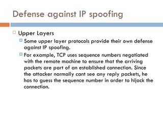 Defense against IP spoofing Upper Layers Some upper layer protocols provide their own defense against IP spoofing. For example, TCP uses sequence numbers negotiated with the remote machine to ensure that the arriving packets are part of an established connection. Since the attacker normally cant see any reply packets, he has to guess the sequence number in order to hijack the connection. 