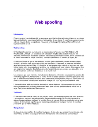 Introduccion
Este documento intentará describir un ataque de seguridad en Internet que podría poner en peligro
la privacidad de los usuarios de la Web, y la integridad de sus datos. El engaño se puede comenter
sobre la mayoria de los navegadores, incluyendo el Nestscape Navigator, y Microsoft Internet
Explorer,incluido el 5.5.
Web Spoofing
El Web Spoofing permite a un atacante la creacion de una "shadow copy" DE TODAS LAS
PÁGINAS DE LA WEB. Los accesos a este sitio estan dirigidos a traves de la maquina del
atacante, permitiendole monitorear todas las actividades que realiza la victima, desde los datos que
se pueda escribir en un simple formulario, hasta sus passwords, su numero de tarjeta, etc...
El método consiste en que el atacante crea un falso (pero convincente) mundo alrededor de la
victima, y la victima hace algo que le podria ser apropiado. El falso web se parece al verdadero,
tiene las mismas paginas, links... En definitiva, el atacante es quien controla el falso web, asi pues,
todo el trafico entre el navegador de la victima y el verdadero web pasa a traves del programa filtro
que programó el atacante. Desafortunadamente, las actividades que parecen ser razonables en el
mundo imaginario suelen ser desastrosas en el mundo real.
Las personas que usan internet a menudo toman decisiones relevantes basadas en las señales del
contexto que perciben. Por ejemplo, se podria decidir el teclear los datos bancarios porque se cree
que se esta visitiando el sitio del banco. Esta creencia se podria producir porque la pagina tiene un
parecido importante, sale su url en la barra de navegacion, y por alguna que otra razón mas.
Como el atacante tiene el control de la conexion, puede observar, e incluso modificar cualquier
dato que vaya entre la victima y el verdadero web, tiene muchas posibilidades de salirse con la
suya. Esto incluye Vigilancia y Manipulacion.
Vigiliancia
El atacante puede mirar el trafico de una manera pasiva grabando las paginas que visita la victima,
y su contenido, como por ejemplo todos los datos que aparezcan en los formularios cuando la
respuesta es enviada de vuelta por el servidor. Como la mayoria del comercio electronico se hace
a traves de formularios, significa que el atacante puede observar cualquier numero de cuenta o
passwords que la victima introduce.
Manipulacion
El atacante tambien es libre de modificar cualquiera de los datos que se estan transmitiendo entre
el servidor y la victima en cualquier dirección. Por ejemplo, si la victima esta comprando un
1
 