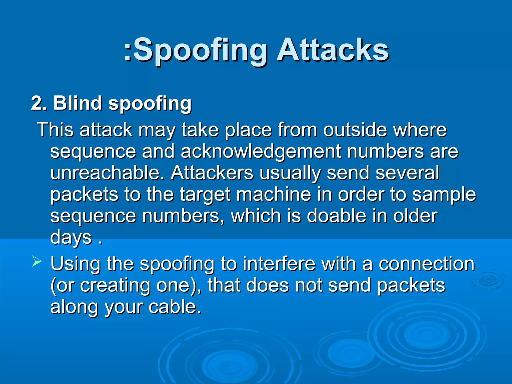Spoofing AttacksSpoofing Attacks::
2. Blind spoofing2. Blind spoofing
This attack may take place from outside whereThis attack may take place from outside where
sequence and acknowledgement numbers aresequence and acknowledgement numbers are
unreachable. Attackers usually send severalunreachable. Attackers usually send several
packets to the target machine in order to samplepackets to the target machine in order to sample
sequence numbers, which is doable in oldersequence numbers, which is doable in older
days .days .
 Using the spoofing to interfere with a connectionUsing the spoofing to interfere with a connection
(or creating one), that does not send packets(or creating one), that does not send packets
along your cable.along your cable.
 