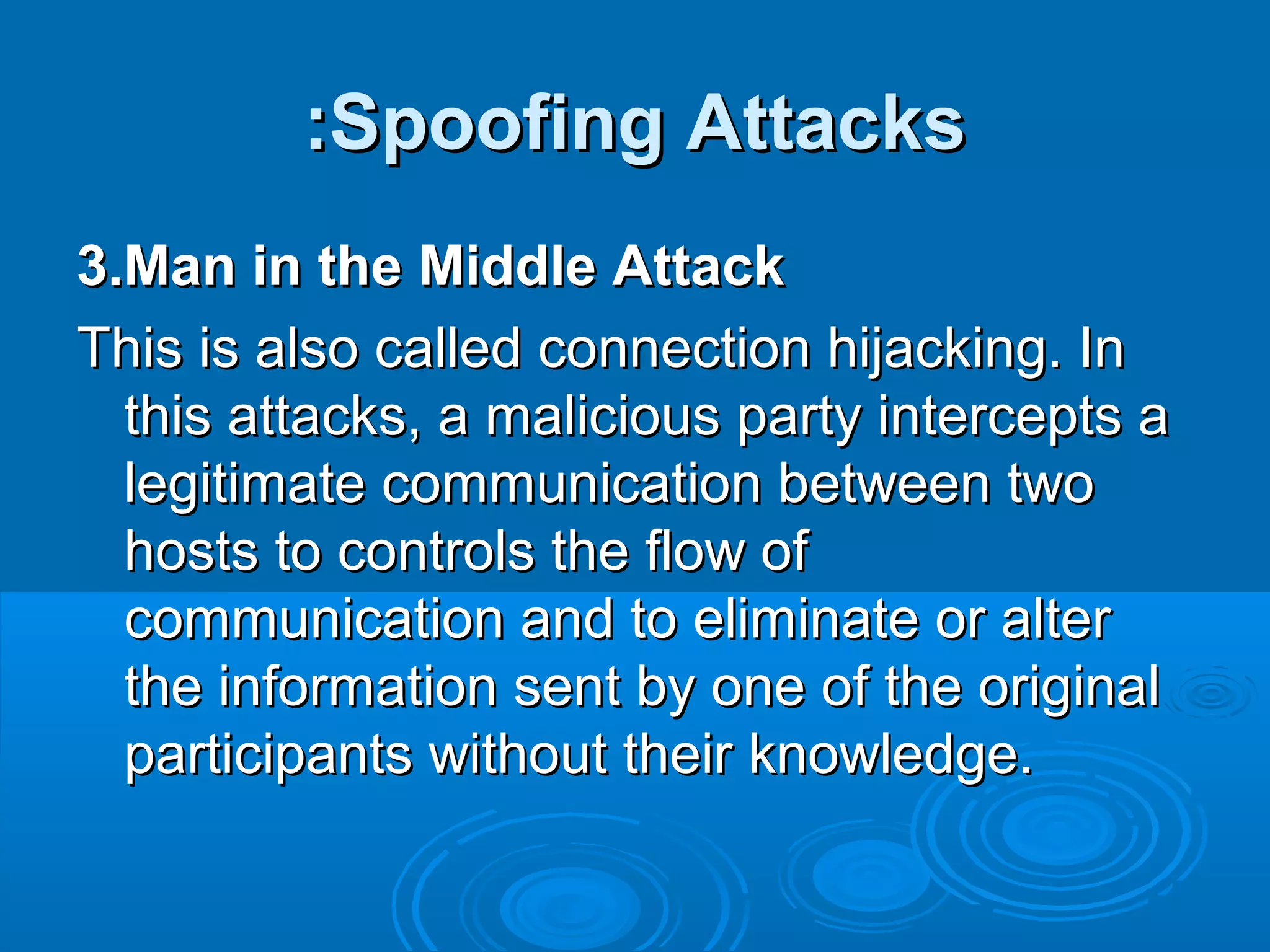 Spoofing AttacksSpoofing Attacks::
3.Man in the Middle Attack3.Man in the Middle Attack
This is also called connection hijacking. InThis is also called connection hijacking. In
this attacks, a malicious party intercepts athis attacks, a malicious party intercepts a
legitimate communication between twolegitimate communication between two
hosts to controls the flow ofhosts to controls the flow of
communication and to eliminate or altercommunication and to eliminate or alter
the information sent by one of the originalthe information sent by one of the original
participants without their knowledge.participants without their knowledge.
 