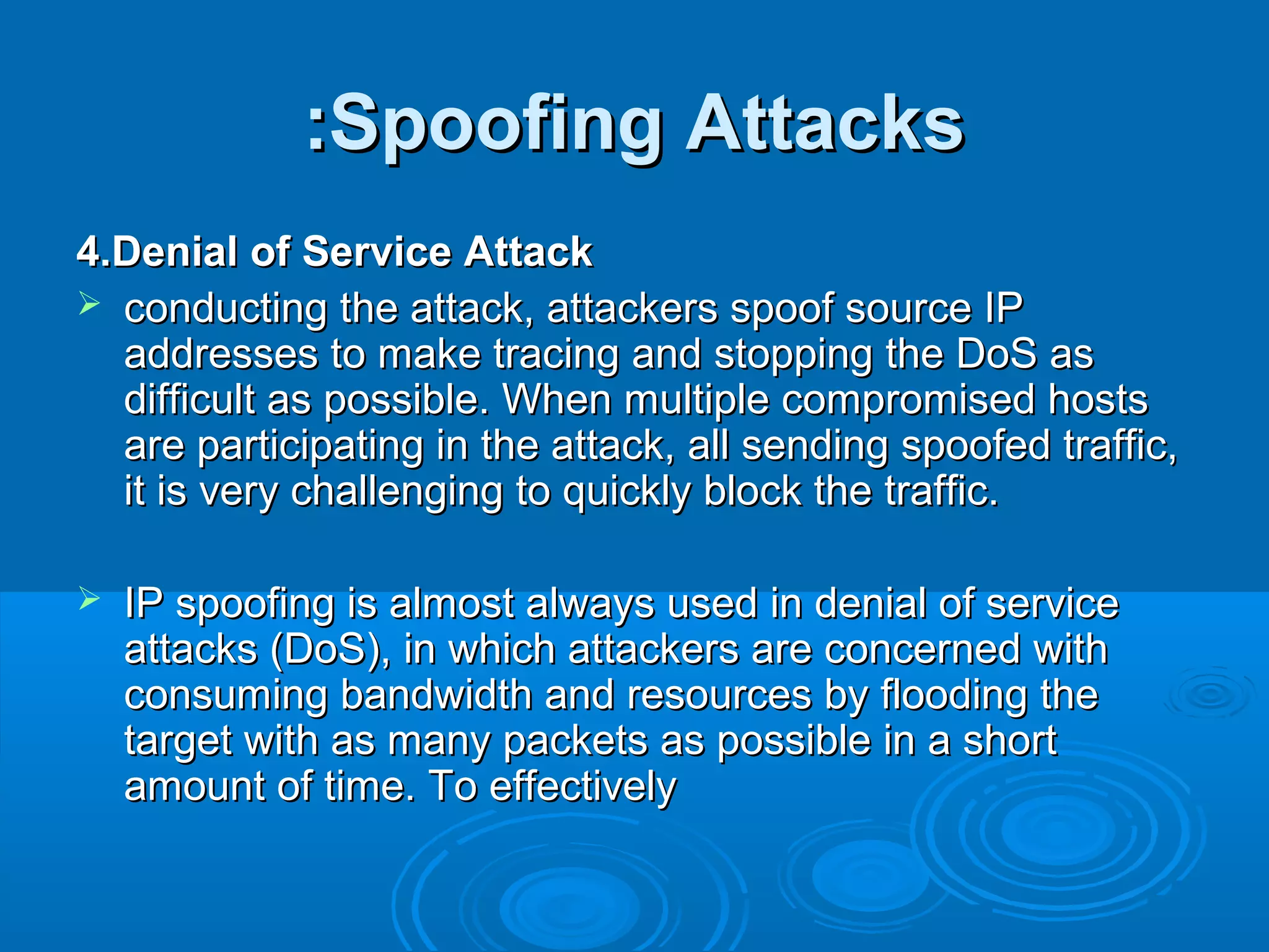 Spoofing AttacksSpoofing Attacks::
4.Denial of Service Attack4.Denial of Service Attack
 conducting the attack, attackers spoof source IPconducting the attack, attackers spoof source IP
addresses to make tracing and stopping the DoS asaddresses to make tracing and stopping the DoS as
difficult as possible. When multiple compromised hostsdifficult as possible. When multiple compromised hosts
are participating in the attack, all sending spoofed traffic,are participating in the attack, all sending spoofed traffic,
it is very challenging to quickly block the traffic.it is very challenging to quickly block the traffic.
 IP spoofing is almost always used in denial of serviceIP spoofing is almost always used in denial of service
attacks (DoS), in which attackers are concerned withattacks (DoS), in which attackers are concerned with
consuming bandwidth and resources by flooding theconsuming bandwidth and resources by flooding the
target with as many packets as possible in a shorttarget with as many packets as possible in a short
amount of time. To effectivelyamount of time. To effectively
 
