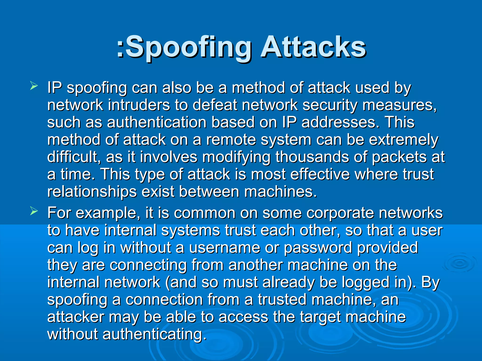 Spoofing AttacksSpoofing Attacks::
 IP spoofing can also be a method of attack used byIP spoofing can also be a method of attack used by
network intruders to defeat network security measures,network intruders to defeat network security measures,
such assuch as authenticationauthentication based on IP addresses. Thisbased on IP addresses. This
method of attack on a remote system can be extremelymethod of attack on a remote system can be extremely
difficult, as it involves modifying thousands of packets atdifficult, as it involves modifying thousands of packets at
a time. This type of attack is most effective where trusta time. This type of attack is most effective where trust
relationships exist between machines.relationships exist between machines.
 For example, it is common on some corporate networksFor example, it is common on some corporate networks
to have internal systems trust each other, so that a userto have internal systems trust each other, so that a user
can log in without a username or password providedcan log in without a username or password provided
they are connecting from another machine on thethey are connecting from another machine on the
internal network (and so must already be logged in). Byinternal network (and so must already be logged in). By
spoofing a connection from a trusted machine, anspoofing a connection from a trusted machine, an
attacker may be able to access the target machineattacker may be able to access the target machine
without authenticatingwithout authenticating..
 