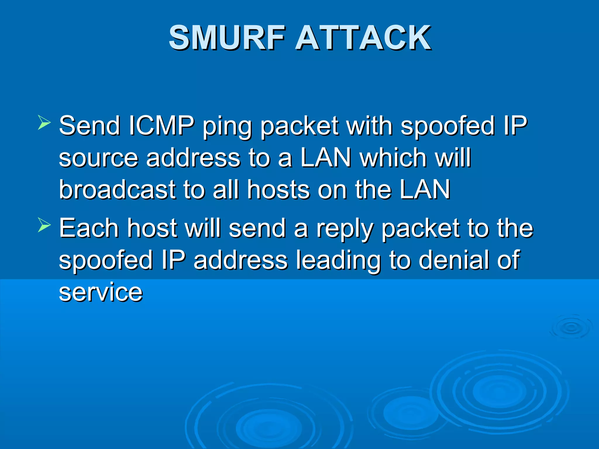 SMURF ATTACKSMURF ATTACK
 Send ICMP ping packet with spoofed IPSend ICMP ping packet with spoofed IP
source address to a LAN which willsource address to a LAN which will
broadcast to all hosts on the LANbroadcast to all hosts on the LAN
 Each host will send a reply packet to theEach host will send a reply packet to the
spoofed IP address leading to denial ofspoofed IP address leading to denial of
serviceservice
 