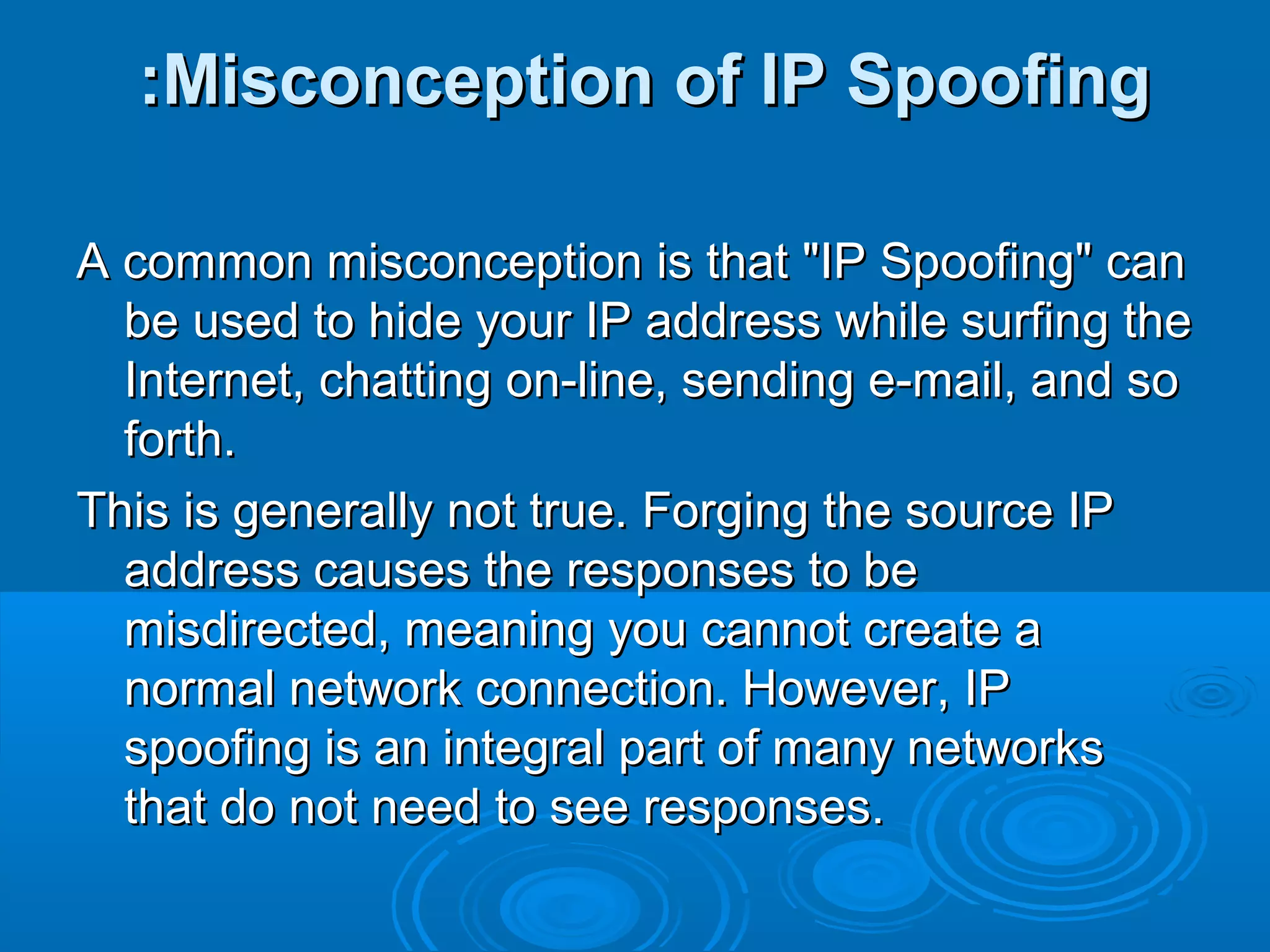 Misconception of IP SpoofingMisconception of IP Spoofing::
A common misconception is that "IP Spoofing" canA common misconception is that "IP Spoofing" can
be used to hide your IP address while surfing thebe used to hide your IP address while surfing the
Internet, chatting on-line, sending e-mail, and soInternet, chatting on-line, sending e-mail, and so
forth.forth.
This is generally not true. Forging the source IPThis is generally not true. Forging the source IP
address causes the responses to beaddress causes the responses to be
misdirected, meaning you cannot create amisdirected, meaning you cannot create a
normal network connection. However, IPnormal network connection. However, IP
spoofing is an integral part of many networksspoofing is an integral part of many networks
that do not need to see responses.that do not need to see responses.
 