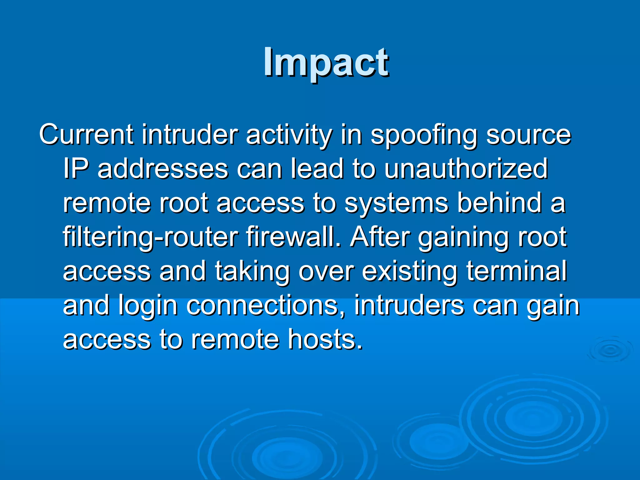 ImpactImpact
Current intruder activity in spoofing sourceCurrent intruder activity in spoofing source
IP addresses can lead to unauthorizedIP addresses can lead to unauthorized
remote root access to systems behind aremote root access to systems behind a
filtering-router firewall. After gaining rootfiltering-router firewall. After gaining root
access and taking over existing terminalaccess and taking over existing terminal
and login connections, intruders can gainand login connections, intruders can gain
access to remote hosts.access to remote hosts.
 
