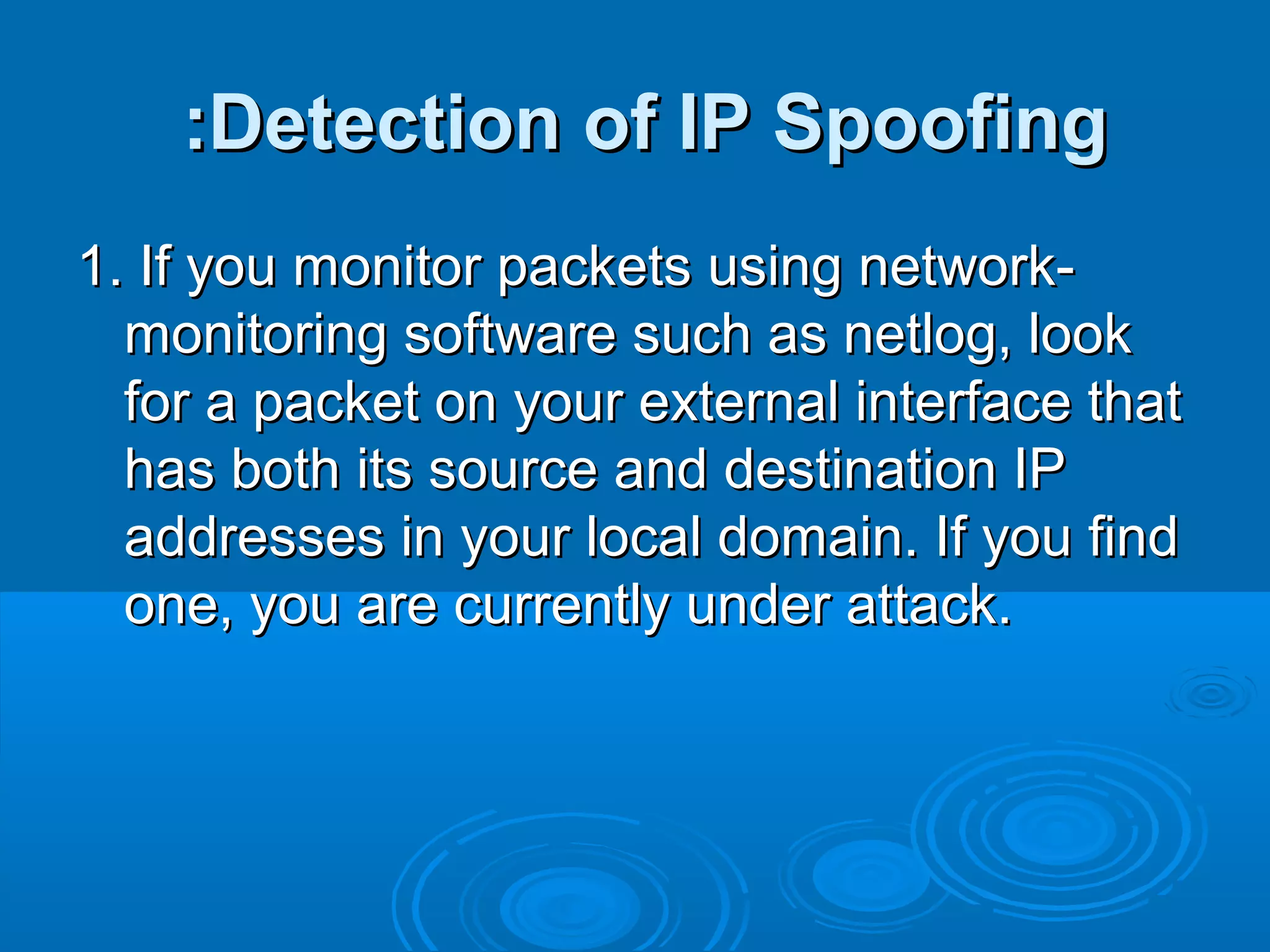 Detection of IP SpoofingDetection of IP Spoofing::
1. If you monitor packets using network-1. If you monitor packets using network-
monitoring software such as netlog, lookmonitoring software such as netlog, look
for a packet on your external interface thatfor a packet on your external interface that
has both its source and destination IPhas both its source and destination IP
addresses in your local domain. If you findaddresses in your local domain. If you find
one, you are currently under attack.one, you are currently under attack.
 