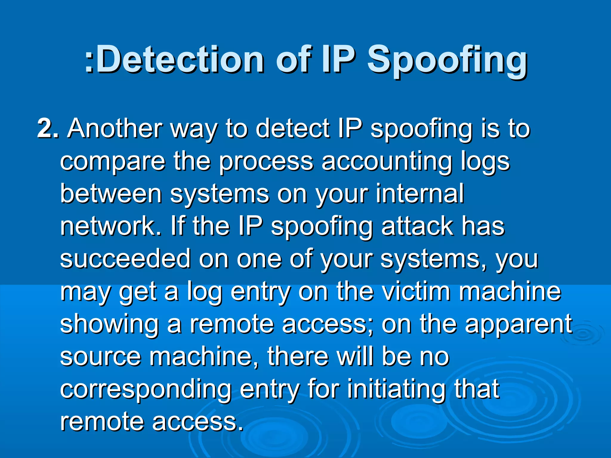 Detection of IP SpoofingDetection of IP Spoofing::
2.2. Another way to detect IP spoofing is toAnother way to detect IP spoofing is to
compare the process accounting logscompare the process accounting logs
between systems on your internalbetween systems on your internal
network. If the IP spoofing attack hasnetwork. If the IP spoofing attack has
succeeded on one of your systems, yousucceeded on one of your systems, you
may get a log entry on the victim machinemay get a log entry on the victim machine
showing a remote access; on the apparentshowing a remote access; on the apparent
source machine, there will be nosource machine, there will be no
corresponding entry for initiating thatcorresponding entry for initiating that
remote access.remote access.
 