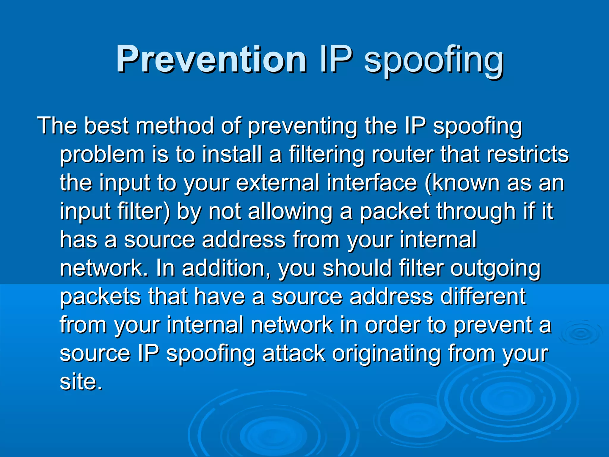 PreventionPrevention IP spoofingIP spoofing
The best method of preventing the IP spoofingThe best method of preventing the IP spoofing
problem is to install a filtering router that restrictsproblem is to install a filtering router that restricts
the input to your external interface (known as anthe input to your external interface (known as an
input filter) by not allowing a packet through if itinput filter) by not allowing a packet through if it
has a source address from your internalhas a source address from your internal
network. In addition, you should filter outgoingnetwork. In addition, you should filter outgoing
packets that have a source address differentpackets that have a source address different
from your internal network in order to prevent afrom your internal network in order to prevent a
source IP spoofing attack originating from yoursource IP spoofing attack originating from your
site.site.
 