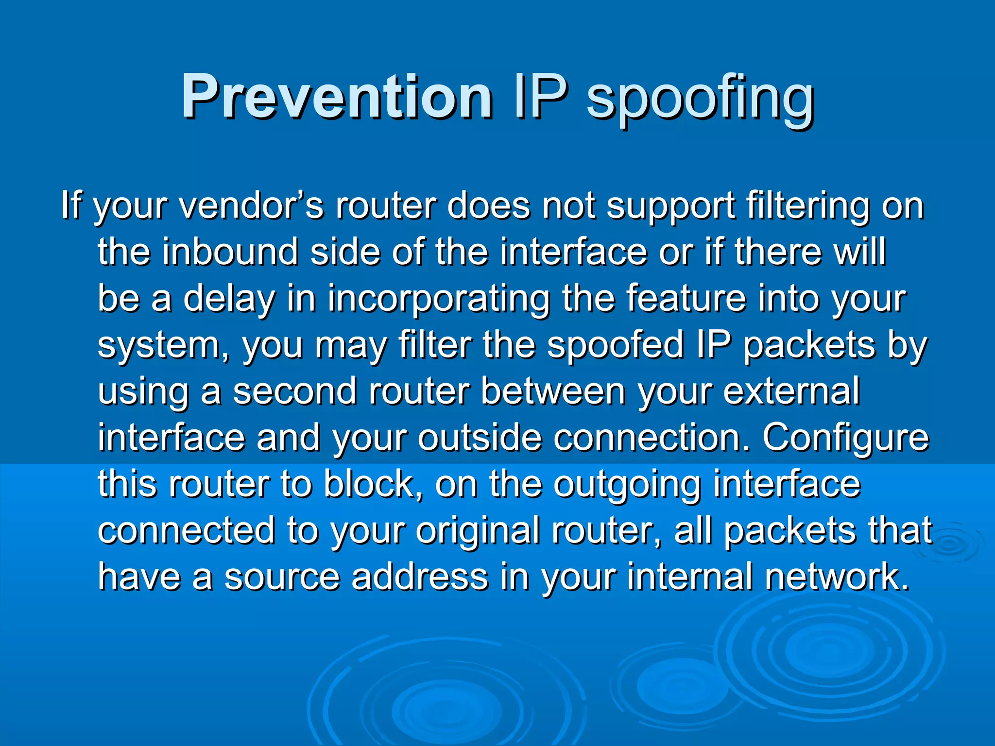 PreventionPrevention IP spoofingIP spoofing
If your vendor’s router does not support filtering onIf your vendor’s router does not support filtering on
the inbound side of the interface or if there willthe inbound side of the interface or if there will
be a delay in incorporating the feature into yourbe a delay in incorporating the feature into your
system, you may filter the spoofed IP packets bysystem, you may filter the spoofed IP packets by
using a second router between your externalusing a second router between your external
interface and your outside connection. Configureinterface and your outside connection. Configure
this router to block, on the outgoing interfacethis router to block, on the outgoing interface
connected to your original router, all packets thatconnected to your original router, all packets that
have a source address in your internal network.have a source address in your internal network.
 