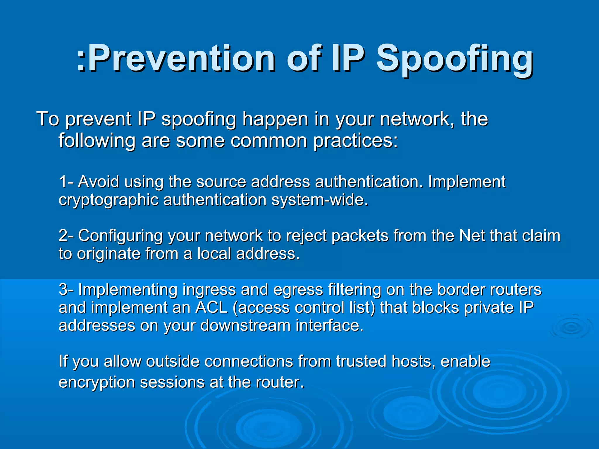 Prevention of IP SpoofingPrevention of IP Spoofing::
To prevent IP spoofing happen in your network, theTo prevent IP spoofing happen in your network, the
following are some common practices:following are some common practices:
1- Avoid using the source address authentication. Implement1- Avoid using the source address authentication. Implement
cryptographic authentication system-wide.cryptographic authentication system-wide.
2- Configuring your network to reject packets from the Net that claim2- Configuring your network to reject packets from the Net that claim
to originate from a local address.to originate from a local address.
3- Implementing ingress and egress filtering on the border routers3- Implementing ingress and egress filtering on the border routers
and implement an ACL (access control list) that blocks private IPand implement an ACL (access control list) that blocks private IP
addresses on your downstream interface.addresses on your downstream interface.
If you allow outside connections from trusted hosts, enableIf you allow outside connections from trusted hosts, enable
encryption sessions at the routerencryption sessions at the router..
 
