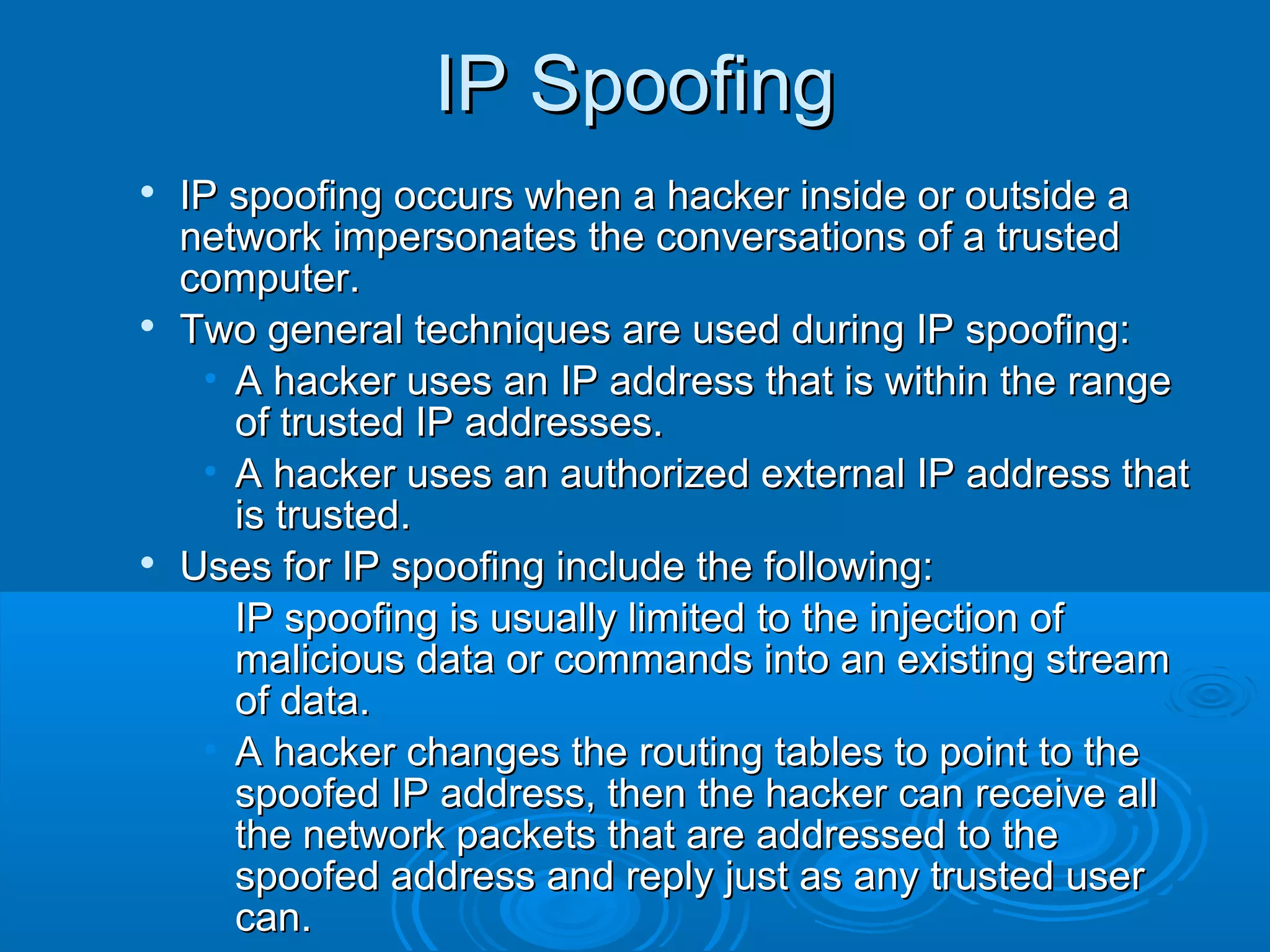 IP SpoofingIP Spoofing

IP spoofing occurs when a hacker inside or outside aIP spoofing occurs when a hacker inside or outside a
network impersonates the conversations of a trustednetwork impersonates the conversations of a trusted
computer.computer.

Two general techniques are used during IP spoofing:Two general techniques are used during IP spoofing:
• A hacker uses an IP address that is within the rangeA hacker uses an IP address that is within the range
of trusted IP addresses.of trusted IP addresses.
• A hacker uses an authorized external IP address thatA hacker uses an authorized external IP address that
is trusted.is trusted.

Uses for IP spoofing include the following:Uses for IP spoofing include the following:
• IP spoofing is usually limited to the injection ofIP spoofing is usually limited to the injection of
malicious data or commands into an existing streammalicious data or commands into an existing stream
of data.of data.
• A hacker changes the routing tables to point to theA hacker changes the routing tables to point to the
spoofed IP address, then the hacker can receive allspoofed IP address, then the hacker can receive all
the network packets that are addressed to thethe network packets that are addressed to the
spoofed address and reply just as any trusted userspoofed address and reply just as any trusted user
can.can.
 