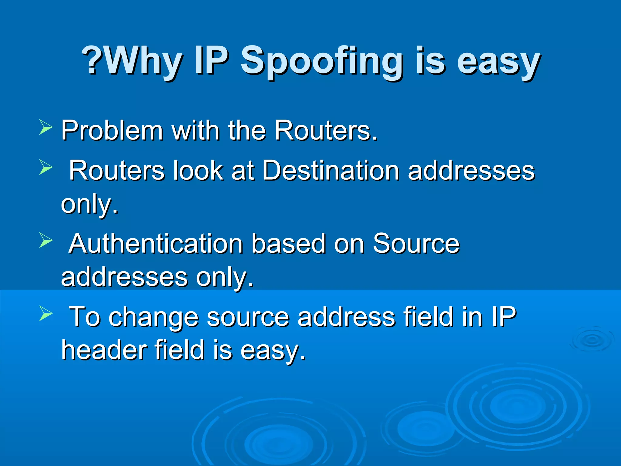 Why IP Spoofing is easyWhy IP Spoofing is easy??
 Problem with the Routers.Problem with the Routers.
 Routers look at Destination addressesRouters look at Destination addresses
only.only.
 Authentication based on SourceAuthentication based on Source
addresses only.addresses only.
 To change source address field in IPTo change source address field in IP
header field is easy.header field is easy.
 