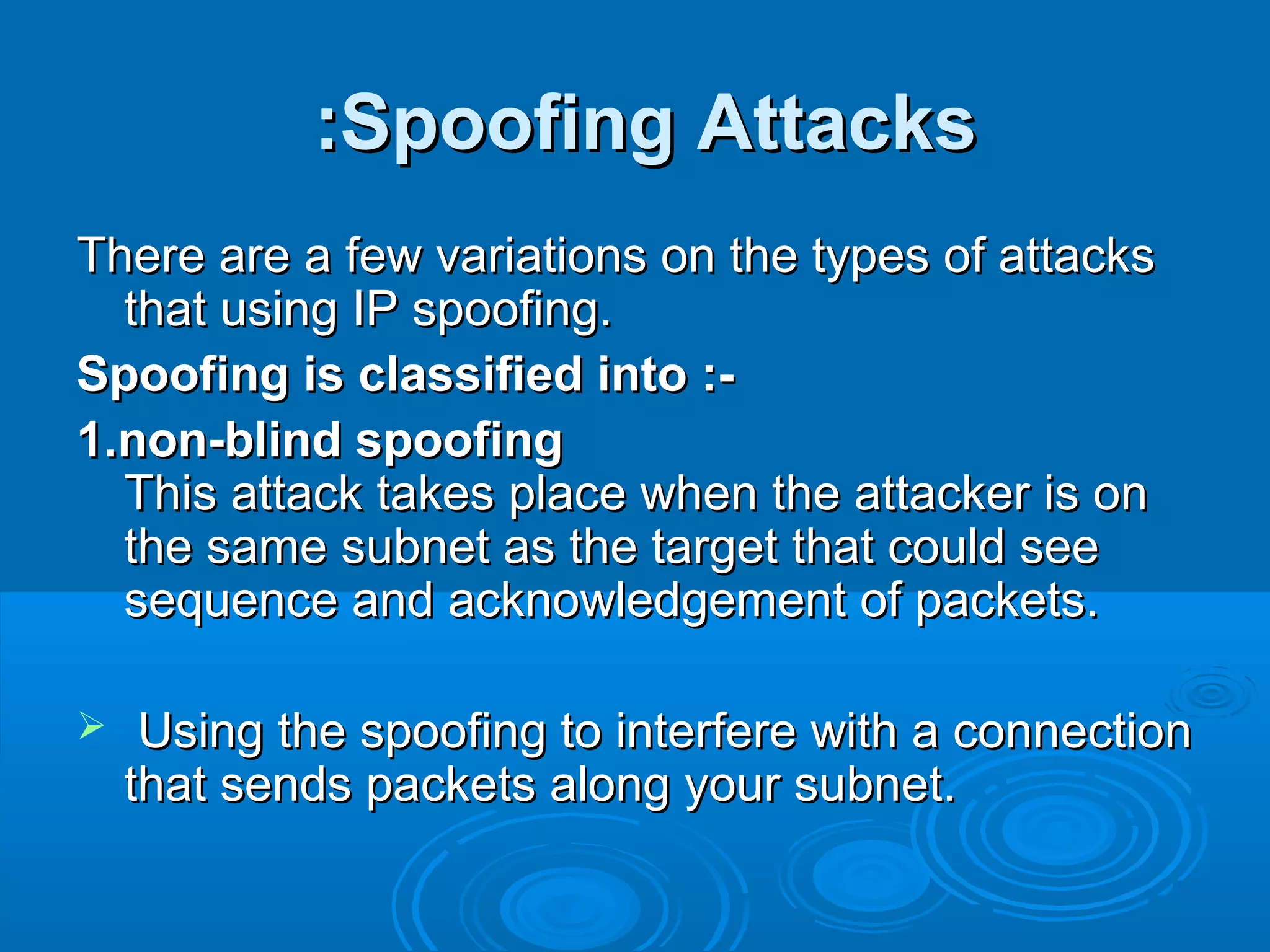 Spoofing AttacksSpoofing Attacks::
There are a few variations on the types of attacksThere are a few variations on the types of attacks
that using IP spoofing.that using IP spoofing.
Spoofing is classified into :-Spoofing is classified into :-
1.non-blind spoofing1.non-blind spoofing
This attack takes place when the attacker is onThis attack takes place when the attacker is on
the same subnet as the target that could seethe same subnet as the target that could see
sequence and acknowledgement of packets.sequence and acknowledgement of packets.
 Using the spoofing to interfere with a connectionUsing the spoofing to interfere with a connection
that sends packets along your subnet.that sends packets along your subnet.
 