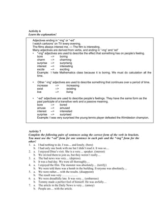 Activity 6
Learn the explanation!
Activity 7
Complete the following pairs of sentences using the correct form of the verb in brackets.
You must use the “-ed” form for one sentence in each pair and the “-ing” form for the
other!
1. a. I had nothing to do. I was.... and lonely. (bore)
b. I had only one book with me but I didn’t read it. It was so....
2. a. I enjoyed Dina’s visit. She is a very.... speaker. (interest)
b. We invited them to join us, but they weren’t really....
3. a. The bad news was very.... (depress).
b. It was a bad day. We were all thoroughly....
4. a. I enjoyed the film. The monster was absolutely.... (terrify)
b. We were told there was a bomb in the building. Everyone was absolutely....
5. a. We were rather.... with the results. (disappoint)
b. The result was very …………….
6. a. We were dreadfully late. It was very.... (embarrass)
b. Tommy made a perfect fool of himself. He was awfully....
7. a. The article in the Daily News is very.... (annoy)
b. People are.... with the article.
Adjectives ending in “-ing” or “-ed”
I watch cartoons’ on TV every evening.
The films always interest me. --- The film is interesting.
Many adjectives are derived from verbs, and ending in “-ing” and “ed”
• "-ing" adjectives are used to describe the effect that something has on people’s feeling.
bore --> boring
charm --> charming
surprise --> surprising
interest --> interesting
excite --> exciting
Example: I hate Mathematics class because it is boring. We must do calculation all the
time.
• Other “-ing” adjectives are used to describe something that continues over a period of time.
increase --> increasing
exist --> existing
live --> living
• “-ed” adjectives are used to describe people’s feelings. They have the same form as the
past participle of a transitive verb and a passive meaning.
bore --> bored
amuse --> amused
interest --> interested
surprise --> surprised
Example: I was very surprised the young tennis player defeated the Wimbledon champion.
 