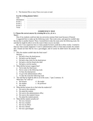 2. The funniest film or story I have ever seen or read.
Use the writing planner below:
Title : ..............................................................................................................................................
Orientation : ..............................................................................................................................................
Event 1 : ..............................................................................................................................................
Event 2 : ..............................................................................................................................................
Event 3 : ..............................................................................................................................................
Twist : ..............................................................................................................................................
COMPETENCY TEST
I. Choose the correct answer by crossing the a, b, c, d, or e.
Text 1
One of my students could not take my university seminar final exam because of funeral.
I suggested him to make up the following week. That week come, and again he couldn't take
the test due to another funeral. Then, I insisted him to take the exam early the following week. He
said that he might be able to sit in the exam it there was no one died.
By now I was suspicious how so many people he knew could die in three weeks. I started to
find out what actually happened. I went to administration office to find what actually the student
did. I found out later that he was a gravedigger, and of course he didn't know the people who
died.
1. Why the student couldn't take the final exam?
Because ....
a. He had to bury the dead person.
b. He had to see the funeral
c. He had to dig a hole for the dead person
d. He had to visit his friend who died
e. He had to visit his teacher
2. What did the lecturer suggest him?
a. Not to take the final exam
b. Not to come to the following week
c. To bury the dead person
d. To go to the administration office
e. To take the exam the following week
3. "He said that he might be able to sit in the exam..." (par.2 sentence. 4)
What does "he" refer to?
a. the lecturer d. the reader
b. the student e. the professor
c. the writer
4. What did the lecturer do to find what the student do?
a. He went to the cemetery
b. He asked the student
c. He went to the administration office
d. He went to the student's house
e. He asked the student parents
5. What did the student actually do?
a. He was a lecturer
b. He was a teacher
c. He was an officer
d. He was a farmer
e. He was a gravedigger
 