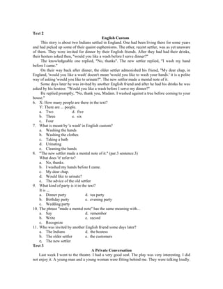 Text 2
English Custom
This story is about two Indians settled in England. One had been living there for some years
and had picked up some of their quaint euphemisms. The other, recent settler, was as yet unaware
of them. They were invited for dinner by their English friends. After they had had their drinks,
their hostess asked then, "would you like a wash before I serve dinner?"
The knowledgeable one replied, "No, thanks". The new settler replied, "I wash my hand
before I came."
On their way back after dinner, the older settler admonished his friend, "My dear chap, in
England, 'would you like a wash' doesn't mean 'would you like to wash your hands.' it is a polite
way of asking 'would you like to urinate?". The new settler made a mental note of it.
Some days later he was invited by another English friend and after he had his drinks he was
asked by his hostess: "Would you like a wash before I serve my dinner?"
He replied promptly, "No, thank you, Madam. I washed against a tree before coming to your
house."
6. X: How many people are there in the text?
Y: There are ... people.
a. Two d. five
b. Three e. six
c. Four
7. What is meant by 'a wash' in English custom?
a. Washing the hands
b. Washing the clothes
c. Taking a bath
d. Urinating
e. Cleaning the hands
8. "The new settler made a mental note of it." (par.3 sentence.3)
What does 'it' refer to?
a. No, thanks.
b. I washed my hands before I came.
c. My dear chap.
d. Would like to urinate?
e. The advice of the old settler
9. What kind of party is it in the text?
It is ...
a. Dinner party d. tea party
b. Birthday party e. evening party
c. Wedding party
10. The phrase "made a mental note" has the same meaning with...
a. Say d. remember
b. Write e. record
c. Recognize
11. Who was invited by another English friend some days later?
a. The Indians d. the hostess
b. The older settler e. the customers
c. The new settler
Text 3
A Private Conversation
Last week I went to the theatre. I had a very good seal. The play was very interesting. I did
not enjoy it. A young man and a young woman were fitting behind me. They were talking loudly.
 