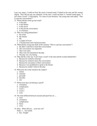 I got very angry. I could not hear the actors I turned round. I looked at the man and the woman
angrily. They did not pay any attention. In the end, I could not bear it. I turned round again. "I
can’t hear a word!”, I said angrily. "It’s none of your business," the young man said rudely. “This
is a private conversation!’"
12. Where did the writer go last week?
a. to the play
b. to the theatre
c. to the movie
d. to the private conversation
e. to a business
13. Who was sitting behind him?
a. the writer
b. the listener
c. Me
d. a couple of lovers
e. A businessman and a businesswoman
14. What did the young man think of the sentence “This is a private conversation”?
a. He didn’t want him to hear their conversation
b. The conversation was important
c. They were spies
d. They were not interested in the play
e. The play was very boring
15. Why did the writer say “I can’t hear a word” to the man and the woman behind him?
a. Because he wanted to interrupt
b. Because he wanted to know the conversation
c. Because he was jealous of their conversation
d. Because it was prohibited to speak in the theatre
e. Because he couldn’t listen to the play
16. What does the writer intend to the readers?
a. inform
b. entertain
c. persuade
d. describe
e. aim
17. Which term does not belong to spoof?
a. orientation
b. complication
c. event 1
d. event 2
e. twist
18. The main different between recount and spoof lies on ....
a. twist
b. orientation
c. complication
d. thesis
e. crisis
19. Dina: When did you ... your new car?
Dody: I ... last month.
a. buy - bought
 