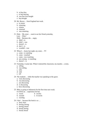 b. to buy-buy
c. to buy-buying
d. was buy-was bought
e. buy-bought
20. Mr. Brown ... from England last week.
a. to return
b. returning
c. returns
d. returned
e. was returning
21. Doly : My sister ... want to see her friend yesterday.
Leiy : Why?
Doly : Because she ... angry.
a. didn’t -is
b. didn’t - was
c. doesn't - is
d. don’t - is
e. wouldn't - was
22. When I ... home last night, my sister… TV
a. come - is watching
b. came - watched
c. came - was watching
d. am coming - is watching
e. doesn’t - is
23. Yesterday, I came late. When I entered the classroom, my teacher... a story.
a. telling
b. was telling
c. tells
d. told
e. tell
24. The students ... while the teacher was speaking to the guest.
a. were discussing
b. was discussing
c. are discussing
d. is discussing
e. have discussing
25. Mary is going to Indonesia for the first time next week.
It will be an ... experience for her.
a. excite d. excites
b. excited e. to excite
c. exciting
26. I feel ... because this book is so ....
a. bore; bore
b. boring; boring
c. boring; bored
d. bored; boring
e. bored; bored
 