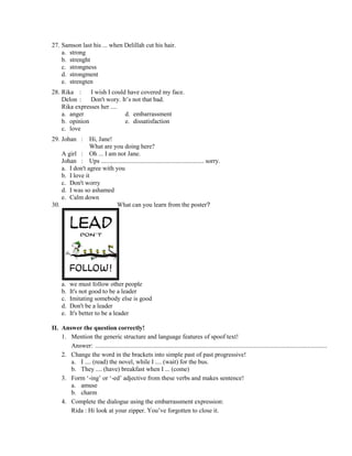 27. Samson last his ... when Delillah cut his hair.
a. strong
b. strenght
c. strongness
d. strongment
e. strengten
28. Rika : I wish I could have covered my face.
Delon : Don't wory. It’s not that bad.
Rika expresses her ....
a. anger d. embarrassment
b. opinion e. dissatisfaction
c. love
29. Johan : Hi, Jane!
What are you doing here?
A girl : Oh ... I am not Jane.
Johan : Ups ................................................................. sorry.
a. I don't agree with you
b. I love it
c. Don't worry
d. I was so ashamed
e. Calm down
30. What can you learn from the poster?
a. we must follow other people
b. It's not good to be a leader
c. Imitating somebody else is good
d. Don't be a leader
e. It's better to be a leader
II. Answer the question correctly!
1. Mention the generic structure and language features of spoof text!
Answer: ..................................................................................................................................................
2. Change the word in the brackets into simple past of past progressive!
a. I .... (read) the novel, while I .... (wait) for the bus.
b. They .... (have) breakfast when I ... (come)
3. Form ‘-ing’ or ‘-ed’ adjective from these verbs and makes sentence!
a. amuse
b. charm
4. Complete the dialogue using the embarrassment expression:
Rida : Hi look at your zipper. You’ve forgotten to close it.
 