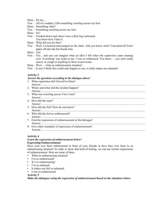 Hana : Eh em ....
Vira : All of a sudden, I felt something crawling across my foot.
Hana : Something what?
Vira : Something crawling across my foot.
Hana : So?
Vira : I looked down and, there I saw a dirty big cockroach.
You know how I hate it.
Hana : What did you do then?
Vira : Well, I screamed and jumped on the chair. And you know what? I knocked all Erin's
paper off into the bin beside him.
Hana : Ups
Vira : Yes... and you can imagine what an idiot I felt when the supervisor came running
over. Everybody was lookt at me. I was so embrassed. You know ... you can't really
sneeze or cough or anything in those exam rooms.
Hana : Wow ... what an embarassment situation!
Vira : It was! I think this could only happen to me, it really makes me ashamed.
Activity 3
Answer the questions according to the dialogue above!
1. What experience did Vira tell to Hana?
Answer:...................................................................................................................................................
2. Where and when did the incident happen?
Answer:...................................................................................................................................................
3. What was crawling across Vira’s foot?
Answer:...................................................................................................................................................
4. How did she react?
Answer:...................................................................................................................................................
5. How did she feel? How do you know?
Answer:...................................................................................................................................................
6. Why did she feel so embarrassed?
Answer:...................................................................................................................................................
7. Find the expression of embarrassment in the dialogue!
Answer:...................................................................................................................................................
8. Give other examples of expression of embarrassment!
Answer:...................................................................................................................................................
Activity 4
Learn the expression of embarrassment below!
Expressing Embarrassment
Have your ever been embarrassed in front of your friends or have they ever been in an
embarrassing situation? In order to show that kind of feeling, we can use certain expressions
of embarrassment. Here are some of them.
• What an embarrassing situation!
• I’m so embarrassed!
• It’s so embarrassing!
• I’m so ashamed.
• It makes me feel so ashamed.
• I was so embarrassed.
Activity 5
Make the dialogues using the expression of embarrassment based on the situations below.
 