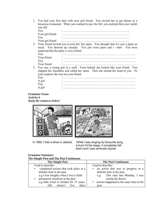 1. You had your first date with your girl friend. You invited her to get dinner in a
luxurious restaurant. When you wanted to pay the bill, you realized that your wallet
was left.
You : ……………………………………………………………
Your girl friend : ……………………………………………………………
You : ……………………………………………………………
Your girl friend : ……………………………………………………………
2. Your friend invited you to join his/ her party. You thought that it’s just a party as
usual. You dressed up casually. You just wore jeans and t –shirt. You were
surprised that the party is very formal.
You : …………………………………………………………………
Your friend : …………………………………………………………………
You : …………………………………………………………………
Your friend : …………………………………………………………………
3. You saw a young girl in a mall. From behind she looked like your friend. You
clapped her shoulders and called her name. Then she turned her head to you. To
your surprise she was not your friend.
You : …………………………………………………………………
A girl : …………………………………………………………………
You : …………………………………………………………………
A girl : …………………………………………………………………
Grammar Focus
Activity 6
Study the sentences below!
In 1980. I had a show in Jakarta. While I was singing my favourite song,
a truck hit the stage, it completely fell
down and I was seriously injured
Grammar Summary
The Simple Past and The Past Continuous
The Simple Past The Past Continuous
Used to describe:
• completed actions that took place at a
definite time in the past.
e.g.I was naughty when I was a child.
• permanent situations in the past
e.g.John lived in Ireland for 15 years.
(He doesn’t live there
Used to describe:
• an action that was in progress at a
definite time in the past.
e.g. This time last Monday, I was
seeing the doctor.
• actions happened at the same time in the
past.
 