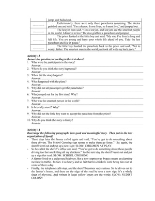 jump, and bailed out.
…………
Unfortunately, there were only three parachutes remaining. The doctor
grabbed one and said, "I'm a doctor, I save lives, so I must live," and jumped out.
…………
The lawyer then said, “I’m a lawyer, and lawyers are the smartest people
in the world. I deserve to live." He also grabbed a parachute and jumped.
…………
The priest looked at the little boy and said, "My son, I've lived a long and
full life. You are young and have your whole life ahead of you. Take the last
parachute and live in peace."
…………
The little boy handed the parachute back to the priest and said, "Not to
worry, father. The smartest man in the world just took off with my back pack."
Activity 13
Answer the questions according to the text above!
1. Who were the participants in the story?
Answer:..................................................................................................................................................
2. Where do you think the story happened?
Answer:..................................................................................................................................................
3. When did the story happen?
Answer:..................................................................................................................................................
4. What happened with the plane?
Answer:..................................................................................................................................................
5. Why did not all passengers get the parachutes?
Answer:..................................................................................................................................................
6. Who jumped out for the first time? Why?
Answer:..................................................................................................................................................
7. Who was the smartest person in the world?
Answer:..................................................................................................................................................
8. Is he really smart? Why?
Answer:..................................................................................................................................................
9. Why did not the little boy want to accept the parachute from the priest?
Answer:..................................................................................................................................................
10. Why do you think the story is funny?
Answer:..................................................................................................................................................
Activity 14
Rearrange the following paragraphs into good and meaningful story. Then put in the text
organization of Spoof!
- Three days later the farmer called again and said, “You’ve got to do something about
these drivers. The School Crossing sign seems to make them go faster.” So, again, the
sheriff went out and put up a new sign: SLOW: CHILDREN AT PLAY
- So he called the sheriff’s office and said, “You’ve got to do something about these people
driving too fast and killing all my chickens.” So the next day the sheriff went out and put
up a sign that read: SLOW: SCHOOL CROSSING
- A farmer lived on a quiet rural highway. But a new expressway bypass meant an alarming
increase in traffic. In fact, it so heavy and so fast that his chickens were being run over at
a rate of three a day.
- Finally, the telephone calls stop, and the sheriff becomes very curious. So he drives out to
the farmer’s house, and there on the edge of the road he sees a new sign. It’s a whole
sheet of plywood. And written in large yellow letters are the words: SLOW: NUDIST
COLONY
 