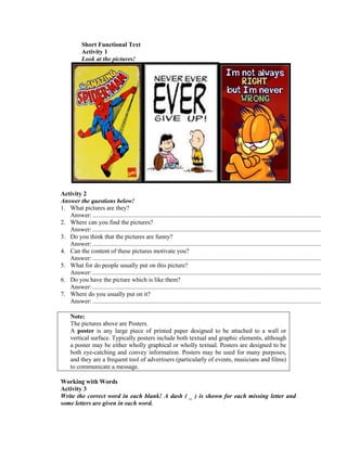 Short Functional Text
Activity 1
Look at the pictures!
Activity 2
Answer the questions below!
1. What pictures are they?
Answer:..................................................................................................................................................
2. Where can you find the pictures?
Answer:..................................................................................................................................................
3. Do you think that the pictures are funny?
Answer:..................................................................................................................................................
4. Can the content of these pictures motivate you?
Answer:..................................................................................................................................................
5. What for do people usually put on this picture?
Answer:..................................................................................................................................................
6. Do you have the picture which is like them?
Answer:..................................................................................................................................................
7. Where do you usually put on it?
Answer:..................................................................................................................................................
Note:
The pictures above are Posters.
A poster is any large piece of printed paper designed to be attached to a wall or
vertical surface. Typically posters include both textual and graphic elements, although
a poster may be either wholly graphical or wholly textual. Posters are designed to be
both eye-catching and convey information. Posters may be used for many purposes,
and they are a frequent tool of advertisers (particularly of events, musicians and films)
to communicate a message.
Working with Words
Activity 3
Write the correct word in each blank! A dash ( _ ) is shown for each missing letter and
some letters are given in each word.
 
